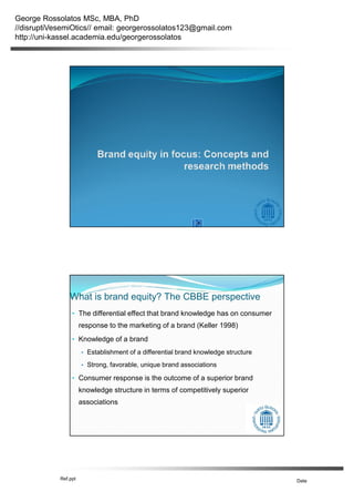 George Rossolatos MSc, MBA, PhD
//disruptiVesemiOtics// email: georgerossolatos123@gmail.com
http://uni-kassel.academia.edu/georgerossolatos
Ref.ppt Date
What is brand equity? The CBBE perspective
• The differential effect that brand knowledge has on consumer
response to the marketing of a brand (Keller 1998)
• Knowledge of a brand
• Establishment of a differential brand knowledge structure
• Strong, favorable, unique brand associations
• Consumer response is the outcome of a superior brand
knowledge structure in terms of competitively superior
associations
 