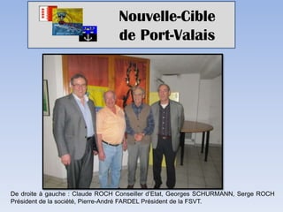 Nouvelle-Cible
                                 de Port-Valais




De droite à gauche : Claude ROCH Conseiller d’Etat, Georges SCHURMANN, Serge ROCH
Président de la société, Pierre-André FARDEL Président de la FSVT.
 