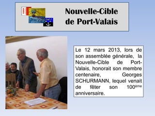 Nouvelle-Cible
de Port-Valais


  Le 12 mars 2013, lors de
  son assemblée générale, la
  Nouvelle-Cible     de   Port-
  Valais, honorait son membre
  centenaire,          Georges
  SCHURMANN, lequel venait
  de     fêter   son    100ème
  anniversaire.
 