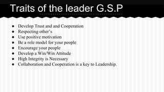 Traits of the leader G.S.P 
● Develop Trust and and Cooperation 
● Respecting other’s 
● Use positive motivation 
● Be a role model for your people 
● Encourage your people 
● Develop a Win/Win Attitude 
● High Integrity is Necessary 
● Collaboration and Cooperation is a key to Leadership. 
 