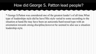 How did George S. Patton lead people? 
* George S.Patton was considered one of the greatest leader’s of all time.What 
type of leaderships style did he have?His style varied to some according to the 
situation at hand.He may have been an autocratic/hard nosed type with an 
orientation towards strong discipline,however he seemed to also use a situation 
leadership style. 
 