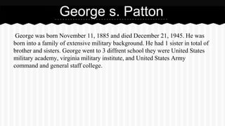George s. Patton 
George was born November 11, 1885 and died December 21, 1945. He was 
born into a family of extensive military background. He had 1 sister in total of 
brother and sisters. George went to 3 diffrent school they were United States 
military academy, virginia military institute, and United States Army 
command and general staff college. 
 