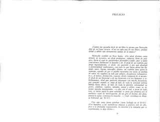 PREFACIO
¡Cuánto me gustaría decir de mi libro lo mismo que Nietzsche
dijo de su Gaya ciencia: «Casi en cada una de sus frases, profun-
didad y júbilo van tiernamente unidas de la mano»l
Nietzsche escribió en Ecce homo: «Un ideal distinto corre
delante de nosotros, un ideal prodigioso, seductor, lleno de peli-
gros, hacia el cual no quisiéremos persuadir a nadie, pues a nadie
concedemos fácilmente el derecho a él: el ideal de un espíritu que
juega ingenuamente, es decir, sin quererlo y por una plenitud
y potencialidad exuberantes, con todo lo que hasta ahora fue lla-
mado santo, bueno, intocable, divino; un espíritu para quien lo
supremo, aquello en que el pueblo encuentra con razón su medida
de valor, no signfiica ya más que peligro, decadencia, rebajamien-
to o, al menos, distracción, ceguera, olvido temporal de sí mismo;
el ideal de un bienestar y de un bienestar a la vez humanos y so-
brehumanos, ideal que parecerá inhumano con mucha frecuencia,
por ejemplo cuando se sitúa al lado de toda la seriedad terrena
habida hasta ahora, al lado de toda la anterior solemnidad en
gestos, palabras, sonidos, miradas, moral y deber, como su vi-
viente parodia involuntaria -y sólo con el cual, a pesar de todo
esto, se inicia quizá la gran seriedad, se pone por primera vez el
auténtico signo de interrogación, da un giro el destino del alma,
avanza la a[!,uja, comienza la tra[!,edia.. »(trad. castellana en Alian-
za Editorial, pp. 96-97) .
Cito aún estas pocas palabras (nota fechada en el 82-83)'
«Ver hundirse a las naturalezas trágicas y poderse reír de ello,
pese a la profunda comprensión, la emoción y la simpatía que se
experimenta, es al[!,o divino.»
9
 