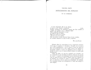 I"'"""'------.....,.......--~......_------------------
rl
¡
¡
l
i
I
i
"f
TERCERA PARTE
ANTECEDENTES DEL SUPLICIO
(o LA COMEDIA)
.. ,.el mela Papanadie allá en las alturas,
se puso a toser, eructar y pedorrear [ cielo,
Después pronunció un juramento enorme que hizo temblar el
y llamó con grandes voces a William Blake
Blake estaba allí aligerando su tripa
en Lambeth bajo los álamos.
Bajó de un salto de w asiento
y dio tres veces tres vueltas.
Ante tal visión, la luna enrojeció hasta el rojo escarlata,
las estrellas lanzaron su copa al suelo y huyeron ...
WILlIAM BLAKE
Relataré ahora lo.> antecedente de mi «experiencia interior»
(de la que el «suplicio» e.r desenlace) Recopilo con este fin lo
que e.>cribí gradualmente, o por lo menos lo que me queda de
ello (en la mayoría de los caso.>, había escrito yo de manera 50-
brecargada, pedante y o.>cura. he cambiado la !or¡rza, podado, ex-
plicado en cierto.> casos, lo cual en último término no cambia nada
fundamental) .
Limito mi relato a lo que me confunde con el hombre (en
.>í), rechazando lo que desvelaría tal falacia y haría de mi persona
un «error» -exprew .>in circunloquio.> que la experiencia interior
exige de quien la lleva a bien el .>ituane de.>de un comienzo en
un pináculo (lo.> crÍ.'itianos lo .>aben, se .>ienten obligados a «pa-
gar» w wficiencia, ésta les arroja en la humildad. .>in embargo,
en el momento mÍ.'imo de la denigración, el .>anto más amargo .>e
sabe elegido)
73
 