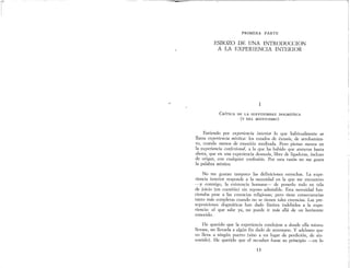 ~-----------------=------------------------¡
PRIMERA PARTE
ESBOZO DE UNA INTRODUCCION
A LA EXPERIENCIA INTERIOR
1
CRÍTICA DE LA SERVIDUMBRE DOGMÁTICA
(y DEL MISTICISMO)
Entiendo por experiencia interior lo que habitualmente se
llama experiencia mística: los estados de éxtasis, de arrobamien-
to, cuando menos de emoción meditada. Pero pienso menos en
la experiencia confesional, a la que ha habido que atenerse hasta
ahora, que en una experiencia desnuda, libre de ligaduras, incluso
de origen, con cualquier confesión. Por esta razón no me gusta
la palabra místico.
No me gustan tampoco las definiciones estrechas. La expe-
riencia interior responde a la necesidad en la que me encuentro
-y conmigo, la existencia humana- de ponerlo todo en tela
de juicio (en cuestión) sin reposo admisible. Esta necesidad fun-
cionaba pese a las creencias religiosas; pero tiene consecuencias
tanto más completas cuando no se tienen tales creencias. Las pre-
suposiciones dogmáticas han dado límites indebidos a la expe-
riencia: el que sabe ya, no puede ir más allá de un horizonte
conocido.
He querido que la experiencia condujese a donde ella misma
llevase, no llevarla a algún fin dado de antemano. Y adelanto que
no lleva a ningún puerto (sino a un lugar de perdición, de sin-
sentido). He querido que el no-saber fuese su principio -en lo
13
 