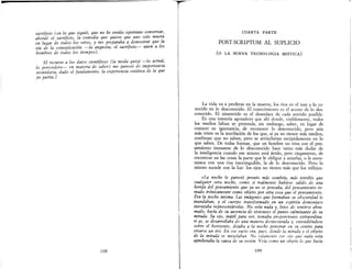 •
sacrificio (en lo que siguió, qu.e no he c~eído oportuno conservar,
abordé el sacrificio, la comedta que qutere que uno solo muera
en lugar de todos los otros, y me p.reparaba ~ .d~mostrar que la
vía de la comunicación --Ja angustta, el sacrtftczo-- unen a los
hombres de todos los tiempos).
El recurso a los datos científicos (la moda quizá --lo actua!,
lo perecedero- en materia de saber) me pareció de. importancza
secundaria, dado el fundamento, la experiencia extáttca de la que
yo partía.]
108
T!
II
I,
CUARTA PARTE
POST-SCRIPTUM AL SUPLICIO
(o LA NUEVA TECNOLOGIA MISTICA)
La vida va a perderse en la muerte, los ríos en el mar y lo co-
nocido en lo desconocido. El conocimiento es el acceso de lo des-
conocido. El sinsentido es el desenlace de cada sentido posible.
Es una tontería agotadora que ahí donde, visiblemente, todos
los medios faltan se pretenda, sin embargo, saber, en lugar de
conocer su ignorancia, de reconocer lo desconocido, pero aún
más triste es la mutilación de los que, si ya no tienen más medios,
confiesan que no saben, pero se atrincheran estúpidamente en lo
que saben. De todas formas, que un hombre no viva con el pen-
samiento incesante de lo desconocido hace tanto más dudar de
la inteligencia cuando ese mismo está ávido, pero ciegamente, de
encontrar en las cosas la parte que le obligue a amarlas, o le estre-
mezca con una risa inextinguible, la de lo desconocido. Pero lo
mismo sucede con la luz: los ojos no tienen más que los reflejos.
«La noche le pareció pronto más sombría, más terrible que
cualquier otra noche, como si realmente hubiese salido de una
herida del pensamiento que ya no se pensaba, del pensamiento to-
mado irónicamente como objeto por otra cosa que el pensamiento.
Era la noche misma. Las imágenes que formaban su obscuridad le
inundaban, y el cuerpo transformado en un espíritu demoníaco
intentaba representárselas. No veía nada y, lejos de sentirse abru-
mado, hacía de su ausencia de visionees el punto culminante de su
mirada. Su ojo, inútil para ver, tomaba proporciones extraordina-
ri as, se desarrollaba de una manera desmesurada y, extendiéndose
sobre el horizonte, dejaba a la noche penetrar en su centro para
crearse un iris.. En ese vacío era, pues, donde la mirada y el objeto
de la mirada se mezclaban No solamente ese ojo que nada veía
aprehendía la causa de su visión Veía como un objeto lo que hacía
109
 