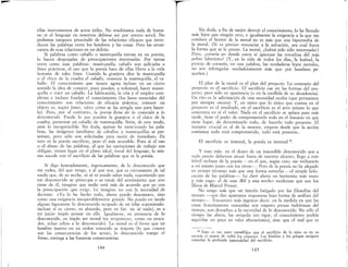 -- - - - - - - - - - - - - - - - - ~
~
ellas instrumentos de actos útiles. No tendríamos nada de huma-
no si el lenguaje en nosotros debiese ser por entero servil. No
podemos tampoco prescindir de las relaciones eficaces que intro-
ducen las palabras entre los hombres y las cosas. Pero las arran-
camos de esas relaciones en un delirio.
Si palabras como caballo o mantequilla entran en un poema,
lo hacen despojadas de preocupaciones interesadas. Por tantas
veces como esas palabras: mantequilla, caballo son aplicadas a
fines prácticos, el uso que la poesía hace de ellas libera a la vida
humana de tales fines Cuando la granjera dice la mantequilla
o el chico de la cuadra el caballo, conocen la mantequilla, el ca~
baIlo. El conocimiento que tienen agota incluso en un cierto
sentido la idea de conocer, pues pueden, a voluntad, hacer mante-
quilla o traer un caballo.. La fabricación, la cría y el empleo com-
pletan e incluso fundan el conocimiento (1os lazos esenciales del
conocimiento son relaciones de eficacia práctica; conocer un
objeto es, según Janet, saber cómo se las arregla uno para hacer-
lo). Pero, por el contrario, la poesía lleva de lo conocido a lo
desconocido. Puede lo que pueden la granjera o el chico de la
cuadra, presentar un caballo de mantequilla. Sitúa, de este modo,
ante lo incognoscible. Sin duda, apenas he mencionado las pala-
bras, las imágenes familiares de caballos y mantequillas se pre-
sentan, pero sólo son solicitadas para morir de inmediato. En
esto es la poesía sacrificio, pero el más accesible. Pues si el uso
o el abuso de las palabras, al que las operaciones de trabajo nos
obligan, tienen lugar en el plano ideal, irreal del lenguaje, lo mis-
mo sucede con el sacrificio de las palabras que es la poesía.
Si digo honradamente, ingenuamente, de lo desconocido que
me rodea, del que vengo, y al que voy, que es ciertamente de tal
modo que, de su noche, ni sé ni puedo saber nada, suponiendo que
ese desconocido se preocupa o se enoje del sentimiento que uno
tiene de él, imagino que nadie está más de acuerdo que yo con
la preocupación que exige. Le imagino no con la necesidad de
decirme: «Ya lo he hecho todo, ahora puedo descansar», sino
como una exigencia insuperablemente grande. No puedo en modo
alguno figurarme lo desconocido ocupado de mí (dije suponiendo:
incluso si es cierto, es absurdo, pero en fin: no sé nada), es a
mi juicio impío pensar en ello. Igualmene, en presencia de lo
desconocido, es impío ser moral (es vergonzoso, como un pesca-
dor, echar cebos a lo desconocido). La moral es el freno que un
hombre inserto en un orden conocido se impone (10 que conoce
son las consecuencias de los actos), lo desconocido rompe el
freno, entrega a las funestas consecuencias
144
Sin duda, a fin de mejor derruir el conocintiento, lo he llevado
más lejos que ningún otro, e igualmente la exigencia a la que me
conduce el horror de la moral no es más que una hipertrofia de
la moraL (Si es preciso renunciar a la salvación, sea cual fuera
la forma que se le preste. La moral, ¿habrá sido sólo interesada?)
Pero, ¿estaría yo donde estoy si ignorase las revueltas del más
pobre laberinto? (Y, en la vida de todos los días, la lealtad, la
pureza de corazón, en una palabra, las verdaderas leyes morales,
no son infringidas verdaderamente más que por hombres pe-
queños.)
El plan de la moral es el plan del proyecto. Lo contrario del
proyecto es el sacrificio. El sacrificio cae en las formas del pro-
yecto, pero sólo en apariencia (o en la medlida de su decadencia).
Un rito es la adivinación de una necesidad oculta (que permanece
por siempre oscura) Y, en tanto que lo único que cuenta en el
proyecto es el resultado, en el sacrificio es el acto mismo lo que
concentra en sí el valor. Nada en el sacrificio se aplaza para más
tarde, tiene el poder de comprometerlo todo en el instante en que
tiene lugar, de determinarlo todo, de hacerlo todo presente. El
instante crucial es el de la muerte, empero desde que la acción
comienza todo está comprometido, todo está presente..
El sacrificio es inmoral, la poesía es inmoral 14.
Y esto más: en el deseo de un inacesible desconocido que a
todo precio debernos situar fuera de nuestro alcance, llego a este
febril rechazo de la poesía ---en el que, según creo, me rechazaría
a mí mismo junto con los otros-o Pero de la poesía no he alegado
en primer término más que una forma estrecha --el simple holo-
causto de las palabras-o Le daré ahora un horizonte más vasto
y más vago: el de esas Mil y una noches modernas que son los
libros de Marcel Proust.
No tengo más que un interés fatigado por las filosofías del
tiempo --que dan aparentes respuestas bajo forma de análisis del
tiempo--. Encuentro más ingenuo decir: en la medida en que las
cosas ilusoriamente conocidas son empero presas indefensas del
tiempo, son devueltas a la oscuridad de lo desconocido. No sólo el
tiempo las altera, las aniquila (en rigor, el conocimiento podría
seguirlas un poco en tales alteraciones), sino que el mal que es
14 Esto es tan poco paradójico que el sacrificio de la misa es en su
esencia el mayor de todos los crímenes Los hindúes y los griegos antiguos
conocían la profunda. inmoralidad del sacrificio.
145
 