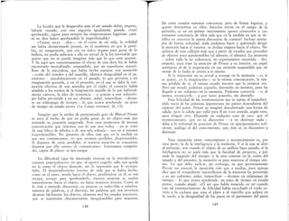 La lucidez que le desgarraba ante el ser amado debió, empero,
faltarle cuando con una angustia igualmente grande, creyó
aprehender, cap;ar para siempre las «impresiones» fugitivas: ¿aca-
so no dice haber aprehendido lo inaprehensible? .
«Tantas veces ~--dice- en el curso de nú vida, la realIdad
me había decepcionado porque, en el momento en que la perci-
bía, mi imaginación, que era mi único órgano par~ g~zar de la
belleza, no podía aplicarse a ella en virtud de la ley lllevItable que
quiere que no se pueda imaginar más que lo que está ausent;"
y he aquí que repentinamente el efecto de esta dur~ ley se habI~
encontrado neutralizado, suspendido, por un expedIente maraVI-
lloso de la naturaleza, que había hecho espejear una sensación
-ruido del tenedor y del martillo, idéntica desigualdad en el pa-
vimento-- simultáneamente en el pasado, lo que permitía a mi
imaginación gustarla, y en el presente, en el que se daba la con-
moción efectiva de mis sentidos por el ruido, el contacto había
añadido a los sueños de la imaginación aquello de lo que habitual-
mente carecen, la idea de existencia -y gracias a este subterfu-
gio había peraútido a mi ser obtener, aislar, inmovilizar ---duran-
te un relámpago de tiempo- lo que nunca aprehende: un poco
de tiempo en estado puro» (Le Temps retrouvé, Il, 15).
Imagino que la avidez de pronunciado goce de ~arcel ~roust
se unía al hecho de que no podía gozar de un objeto mas que
teniendo su posesión asegurada" Pero esos momentos de intensa
comunicación que tenemos con lo que nos rodea -ya se trate
de una hilera de árboles o de una sala soleada- son en sí mismos
inaprehensibles. No gozamos de ellos más q~le en la medid~ en
que nos comunicamos, en que estamos perdldos, desprevemdos.
Si dejarnos de estar perdidos, si nuestra atención se concentra,
dejamos por ello mismo de comunicarnos Intentamos compren-
der, captar de placer: se nos escapa.
La difimltad (que he intentado mostrar en la introducción)
consiste principalmente en que, al querer cogerlo, sólo nos queda
en la mano el objeto desnudo, sin la impresión que le acompa-
ñaba. El desprendimiento intenso de vida que se había hecho,
como en el amor, yendo hacia el objeto, perdiéndose en él, se nos
escapa, porque para aprehenderlo, nuestra atención se vuelve
naturalmente hacia el objeto, no hacia nosotros mismos .. Como es
lo más a menudo discursivo, su proceso es reductible a enhe?ra-
mientos de palabras, y el discurso, las palabras que nos permIten
alcanzar fácilmente los objetos, alcanzan mallos estados interiores,
que se mantienen chocantemente incognoscibles para nosotros.
148
De estos estados tenemos conciencia, pero de forma fugitiva, y
querer detenernos en ellos, hacerlos entrar en el campo de la
atención, es en un primer movimiento querer conocerlos y ¡no
tomarnos conciencia de ellos más que en la medida en que se de-
bilita en nosotros la manía discursiva de conocer! Incluso anima-
dos de buena voluntad, nada podemos hacer y queriendo dirigir
la atención hacia el interior, se desliza empero hacia el objeto. No
salimos de este callejón más que a partir de estados que proceden
de objetos poco aprehensibles (el silencio, el aliento). La memoria
-sobre todo la no voluntaria, no expresamente suscitada- des-
empeñó, para traer la atención de Proust a su interior, un papel
semejante al de la respiración en esa atención suspendida que un
monje de la India se presta a sí mismo. . .
Si la impresión no es actual y resurge en la memona ---o, SI
se quiere, en la imaginación- es la misma comunicación, la mis-
ma pérdida de sí, el mismo estado interior que la primera vez.
Pero ese estado podemos captarlo, detenerlo un instante, pues ha
llegado a ser «objeto» en la memoria. Podernos conocerle ---o, al
menos, reconocerle- y por tanto poseerlo, sin alterarlo.
Esta felicidad de las reminiscencias que se opone al inaprehen-
sible vacío de las primeras impresiones me parece dependiente del
carácter del autor. Proust se imaginó descubriendo una forma de
salida: pero la salida que valió para él no tuvo sentido, según creo,
para ningún otro. Depende en cualquier caso de esto: que el
reconocimiento, que no es discursivo -y no destruye nada-
daba a la voluntad de posesión de Proust un apaciguamiento sufi-
ciente análOGO al del conocimiento, que, éste sí, es discursivo y, b
destruye.
Esta oposición entre conOCImIento y reconocimiento es, por
otra parte, la de la inteligencia y la memoria. Y si la una se abre
al porvenir, aun mando el objeto de su análisis haya pasado, si la
inteligencia no es nada más que la facultad de proyecto, y por
ende la negación del tiempo; y la otra consiste en la unión del
pasado y del presente, la memoria es para nosotros el tiempo mis-
mo. Lo que debo indicar, sin embargo, es que perezosamente
Proust no conoció la oposición más que a medias, pues apenas
dice que el «expediente maravilloso» de la memoria ha permitido
a su ser «obtener, aislar, inmovilizar ---durante un relámpago de
tiempo--- lo que nunca aprehende: un poco de tiempo en estado
puro», cuando añade: «El ser que había renacido en mí cuando
con tal estremecimiento de felicidad había escuchado el ruido co-
mún a la mchara que roza el plato y al martillo que golpea en
la rueda, a la desigualdad de los pasos en el pavimento del patio
149
 