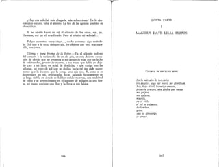 ¿Hay una soledad más ahogada, más subterránea? En lo des-
conocido oscuro, falta el aliento. La hez de las agonías posibles es
el sacrificio.
Si he sabido hacer en mí el silencio de los otros, soy, yo,
Dionisos, soy yo el crucificado. Pero si olvido mi soledad...
Fulgor extremo: estoy ciego..., noche extrema: sigo estándo-
lo. Del uno a la otra, siempre alú, los objetos que veo, una zapa-
tilla, una cama.
Ultima y pura broma de la fiebre.-En el silencio nuboso
del corazón y la melancolía de un día gris, en esta desierta exten-
sión de olvido que no presenta a ¡ni cansancio más que un lecho
de enfermedad, pronto de muerte, a esa mano que había yo deja-
do caer a mi lado, en señal de desdicha, y que cuelga con las
sábanas, litl rayo de sol que se desliza hacia mí me pide suave-
mente que la levante, que la ponga ante mis ojos. Y, como si se
despertasen en mí, arrebatadas, locas, saliendo bruscamente de
la larga niebla en donde se habían creído muertas, una multitud
de vidas y se arremolinasen en el instante de milagro de una fies-
ta, mi mano sostiene una flor y la lleva a mis labios.
166
QUINTA PARTE
1
MANIBUS DATE LILIA PLENIS
GLORIA IN EXCELSIS MIHI
En lo más alto de los cielos
los ángeles, oigo sus voces, me glorifican.
Soy, bajo el sol, hormiga errante,
pequeña y negra, una piedra que rueda
me golpea,
me aplasta,
muerta,
en el cielo
el sol se enfurece,
deslumbra,
grito:
«no se atreverá»,
se atreve.
167
 