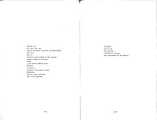 Quién soy,
no «yo», no, no,
sino el desierto, la noche, la inmensidad
que soy
qué es
desierto inmensidad noche animal
pronto nada sin retorno
solar,
y sin haber sabido nada"
Muerte,
respuesta,
esponja chorreando sueño,
húndeme,
que no sepa nada más
que estas lágrimas
168
Estrella
yo la soy,
oh, muerte,
estrella de trueno,
loca campana de mi muerte,
169
 