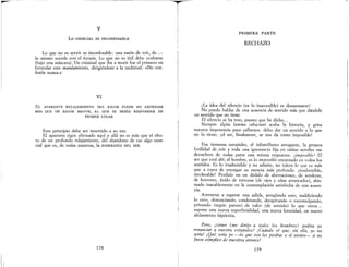 v
Lo ESENCIAL ES INCONFESABLE
Lo que no es servir es inconfesable: una razón de reír, de... :
lo mismo sucede con el éxtasis. Lo que no es útil debe ocultarse
(bajo una máscara). Un criminal que iba a morir fue el primero en
formular este mandamiento, dirigiéndose a la multitud: «No con·
feséis nunca.»
VI
EL APARENTE RELAJAMIENTO DEL RIGOR PUEDE NO EXPRESAR
MÁs QUE UN RIGOR MAYOR, AL QUE SE DEBÍA RESPONDER EN
PRIMER LUGAR
Este principio debe ser invertido a su vez.
El aparente rigor afirmado aquí y allá no es más que el efec-
to de un profundo relajamiento, del abandono de ese algo esen-
cial que es, de todas maneras, la SOBERANÍA DEL SER.
178
TI
I
it
PRIMERA PARTE
RECHAZO
¡La idea del silencio (es lo inaccesible) es desazonante!
No puedo hablar de una ausencia de sentido más que dándole
un sentido que no tiene.
El silencio se ha roto, puesto que he dicho...
Siempre algún lamma sabactani acaba la historia, y grita
nuestra impotencia para callarnos: debo dar un sentido a lo que
no lo tiene; ¡el ser, finalmente, se nos da como imposible!
Esa inmensa estupidez, el infantilismo arrogante, la grosera
futilidad de reír y toda una ignorancia fija en rabias serviles me
devuelven de todas parte una misma respuesta: ¡imposible! El
ser que está ahí, el hombre, es lo imposible encarnado en todos los
sentidos. Es lo inadmisible y no admite, no tolera lo que es más
que a costa de entregar su esencia más profunda: ¡inadmisible,
intolerable! Perdido en un dédalo de aberraciones de sorderas
de hor.rores, ávido de torturas (de ojos y uñas arr;ncados), abis~
n:ado macablemente en la contemplación satisfecha de una ausen-
na.
Atreverse a esperar una salida, arreglando esto, maldiciendo
lo. otro, denu~ciando, condenando, decapitando o excomulgando,
pnvando (segun parece) de valor (de sentido) lo que otros...
supone una nueva superficialidad, una nueva ferocidad, un nuevo
alelamiento hipócrita.
Pe~o, ¿cómo (me dirijo a todos los hombres) podría yo
renr:~ctar ~ vU(;stra estupidez? iCuánd~ sé que, sin. ella, yo no
serta. I Que sena yo -lo que son las ptedras o el vtento- si no
fuese cómplice de vuestros errores!
179
 