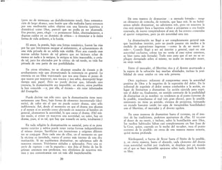 (pero no de momento un desfallecimiento total). Esta comunica-
ción de largo alcance, esta fusión que ella realizaba hasta entonces
por una meditación sobre objetos con una historia (patética y
dramática) como Dios, pareció que no podía ya ser alcanzada.
Era preciso, pues, elegir ---{) permanecer fieles, obstinadamente, a
dogmas caídos en un dominio de crítica- o renunciar a la única
forma de vida ardiente, a la fusión.
El amor, la poesía, bajo una forma romántica, fueron las vías
por las que intentarnos escapar al aislamiento, al aplastamiento de
una vida privada de su salida más visible. Pero aun cuando esas
nuevas salidas fuesen de tal género que no hiciesen echar de
menos en nada a la antigua, la antigua se hizo inaccesible, o creía-
da tal, para los afectados por la crítica: de tal modo, su vida fue
privada de una parte de sus posibilidades.
En otros términos, no se alcanzan estados de éxtasis o de
arrobamiento más que dramatizando la existencia en general. La
creencia en un Dios traicionado que nos ama (hasta el punto de
que muere por nosotros), nos rescata y nos salva, desempeñó largo
tiempo este papeL Pero no puede decirse que, faltando esta
creencia, la dramatización sea imposible: en efecto, otros pueblos
la han conocido -y, por ella, el éxtasis- sin estar informados
del Evangelio.
Puede decirse tan sólo esto: que la dramatización tiene nece-
sariamente una llave, bajo forma de elemento incontestado (deci-
sorio), de valor sin el que no puede existir drama, sino sólo
indiferencia. Así, desde el momento en que el drama nos alcanza
y al menos si es sentido como afectando en nosotros al hombre en
general, alcanzamos la autoridad, lo que causa el drama. (Del mis-
mo modo si existe en nosotros una autoridad, un valor, hay un
drama, p~es, si es tal, que hay que tomarlo en serio, totalmente.)
En toda religión la dramatización es esencial, pero si es pura-
mente exterior y mítica puede tener varias formas independientes
al mismo tiempo. Sacrificios con intenciones y orígenes diferen-
tes se conjugan. Pero cada uno de ellos, en el momento en que
la víctima es inmolada, marca el punto más intenso de una dra-
matización. Si no supiésemos dramatizar, no sabríamos salir de
nosotros mismos. Viviríamos aislados y aplastados. Pero una es-
pecie de ruptura -en la angustia- nos deja al límite de las lá-
grimas: entonces nos perdemos, nos olvidamos de nosotros mis-
mos y nos comunicamos con un más allá inaprehensible
20
-
De esta manera de dramatizar -a menudo forzada- surge
un elemento de comedia, de tontería, que hace reír. Si no hubié-
semos sabido dramatizar no sabríamos reír, pero en nosotros la
risa está siempre lista a hacernos volver a arrojarnos a una fu~ión
renovada, de nuevo rompiéndonos al azar de los errores cometidos
al querer rompernos, pero ya sin autoridad esta vez.
La dramatización no llegó a ser completamente general más
que haciéndose interior, pero no puede pasarse sin medio~ a .la
medida de aspiraciones ingenuas -como la de no monr ja-
más-o Cuando llegó a ser así interior y general, cayó en una
autoridad exclusiva, celosa (ya no venía al caso reírse entonces,
se hizo tanto más forzada). Todo esto para que el ser no se re-
pliegue demasiado sobre sí mismo, no acabe en mercader avaro,
en viejo verde.
Entre el mercader el libertino rico y el devoto acurrucado a
la espera de la salvación hay muchas afinidades, incluso la posi-
bilidad de estar unidos en una sola persona.
Otro equívoco: referente al compromiso entre la autoridad
positiva de Dios y la negativa de la supresi¿n del dolor.. ,En la
voluntad de suprimir el dolor somos conducIdos a la aCClOn, e~l
lugar de limitarnos a dramatizar. La acción ejercida par~ ~~pn­
mil' el dolor va, finalmente, en sentido contrario de la posIbilidad
de dramatizar en su nombre: no tendemos ya al punto extremo de
lo posible, remediamos el mal (sin gran efecto), pero lo posible
entretanto no tiene ya sentido, vivimos de proyectos, formando
un mundo bastante unido (so capa de inexpirables hostilidades)
con el libertino, el mercader y el devoto egoísta.
En estas maneras de dramatizar hasta el extremo, en el inte-
rior de las tradiciones podemos apartarnos de ellas. El recurso
al deseo de no morir,'e incluso, salvo la humillación ante Dios,
los medios habituales faltan casi completamente en San Juan de
la Cruz, quien, cayendo en la noche del no-saber, toca el pun.to
extremo de lo posible: en otros de una manera menos notarla,
quizá menos profunda.
Kierkegaard, a fuerza de llevar hasta el límite de lo posible,
y, en cierta manera, hasta el absurdo, cada elemento del drama
cuya autoridad recibió por tradición, se desplaza por un ~un~o
en el que se hace imposible apoyarse sobre nada, donde la Irorua
es libre.
21
 