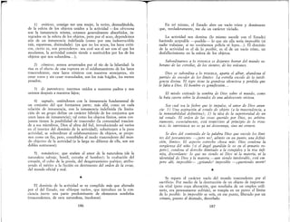 rI
1} eróticos, consigo ver una mujer, la retiro, desnudándola,
de la esfera de los objetos unidos a la actividad -los obscoena
son la inmanencia misma, estamos generalmente absorbidos, in-
tegrados en la esfera de los objetos, pero por el sexo, dependemos
aún de un inmanencia indefinida (como por una indestructible
raíz, espantosa, disimulada): (ya que no los sexos, los lazos eróti-
cos, cierto es, son perecederos: sea cual sea el ser con el que los
anudamos, la actividad común tiende a sustituirlos por los de los
objetos que nos subordina... );
2) cómicos; somos arrastrados por el río de la hilaridad: la
risa es el efecto de una ruptura en el eslabonamiento de los lazos
trascendentes; esos lazos cómicos con nuestros semejantes, sin
cesar rotos y sin cesar reanudados, son los más frágiles, los menos
pesados;
3) de parentesco; nacemos unidos a nuestros padres y nos
unimos después a nuestros hijos;
4) sagrado; uniéndonos con la inmanencia fundamental de
un conjunto del que formamos parte; más allá, como en cada
relación de inmanencia, con la inmanencia indefinida (la limita-
ciónde un grupo define un carácter híbrido de los conjuntos que
unen lazos de inmanencia); tal como los objetos finitos, estos con·
juntos tienen la posibilidad de trascender (la comunidad trascien-
de a sus miembros, Dios al alma del fiel, introduciendo así varios
en el interior del dominio de la actividad); substituyen a la puta
actividad, se subordinan al eslabonamiento de objetos, se propo-
nen como un fin, pero, concebidos al modo trascendente del mun-
do objetivo de la actividad (a la larga no difieren de ella, son sus
dobles suntuosos);
5) románticos; que atañen al amor de la naturaleza (de la
naturaleza salvaje, hostil, extraña al hombre); la exaltación del
corazón, el culto de la poesía, del desgarramiento poético; atribu-
yendo el mérito a la ficción en detrimento del orden de la cosas,
del mundo oficial y real.
*
El dominio de la actividad se ve cumplido más que alterado
por el del Estado, ese «bloque vacío», que introduce en la con-
ciencia inerte una parte predominante de elementos sombríos
(trascendentes, de otra naturaleza, incoloros).
186
T En mí mismo, el Estado abre mI vacío triste y dominante
que, verdaderamente, 'me da un carácter viciado.
La actividad nos domina (lo mismo sucede con el Estado)
haciendo aceptable --posible- lo que sin ella sería imposible (si
nadie trabajase, si no tuviésemos policía ni leyes... )_ El dominio
de la actividad es el de lo posible, es el de un vacío triste, un
desfallecimiento en la esfera de los objetos.
Subordinarnos a lo POSIBLE es dejarnos borrar del mundo so-
berano de las estrellas, de los vientos, de los volcanes.
Dios se subordina a lo POSIBLE, aparta el albur, abandona el
partido de exceder de los límites,. La estrella excede de la inteli-
gencia divina. El tigre tiene la grandeza silenciosa y perdida que
le falta a Dios. El hombre es genuflexión...
El miedo extiende la sombra de Dios sobre el mundo, como
la bata casera sobre la desnudez de una adolescente viciosa.
Sea cual sea la fiebre que le impulse, el amor de Dios anun-
cia.: 1) Una aspiración al estado de objeto (a la trascendencia, a
la inmutabilidad definitiva); 2) la idea de la superioridad de un
tal estado,. El orden de las cosas querido por Dios, no arbitra-
riamente, esencialmente, está SOMETIDO al principio de lo POSI-
BLE: lo IMPOSIBLE no es ya mi desventaja, sino mi crimen.
Se dice del contenido de la palabra Dios que excede los lími-
tes del pensamiento -/pero no!, admite en un punto, una defini-
ción, límites. El aspecto estrecho choca más: Dios condena la
vergüenza del niño (si el ángel guardián le ve en el armario ro-
pero), condena el derecho ilimitado a la estupidez y la risa infi-
nita, discordante,.' lo que no siendo ni Dios ni la materia, ni la
identidad de Dios y la materia -aun siendo intolerable, está em-
pero ahí, imposible- ¡gritandol imposible -¡queriendo morir!
*
Se repara el ca;:ácter vacío del mundo trascendente por el
sacrificio. Por medio de la destrucción de un objeto de importan-
cia vital (pero cuya alteración, que resultaba de un empleo utili-
tario, era penosamente sufrida), se rompía en un punto el límite
de lo posible: lo imposible se veía, en ese punto, liberado por un
crimen, puesto al desnudo, desvelado.
187
 