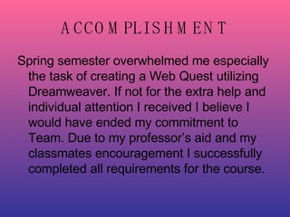 ACCOMPLISHMENT Spring semester overwhelmed me especially the task of creating a Web Quest utilizing Dreamweaver. If not for the extra help and individual attention I received I believe I would have ended my commitment to Team. Due to my professor’s aid and my classmates encouragement I successfully completed all requirements for the course. 