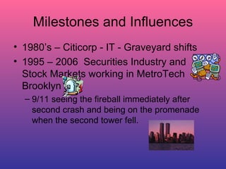 Milestones and Influences 1980’s – Citicorp - IT - Graveyard shifts 1995 – 2006  Securities Industry and Stock Markets working in MetroTech Brooklyn 9/11 seeing the fireball immediately after second crash and being on the promenade when the second tower fell. 