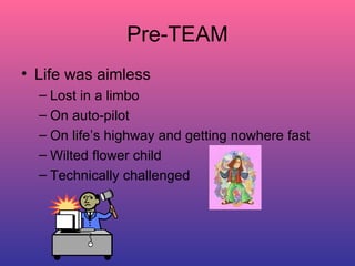 Pre-TEAM Life was aimless Lost in a limbo On auto-pilot On life’s highway and getting nowhere fast Wilted flower child Technically challenged 