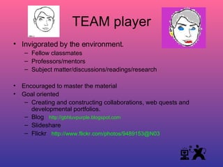 TEAM player Invigorated by the environment. Fellow classmates Professors/mentors Subject matter/discussions/readings/research Encouraged to master the material Goal oriented Creating and constructing collaborations, web quests and developmental portfolios. Blog  http://gbhluvpurple.blogspot.com Slideshare Flickr  http://www.flickr.com/photos/9489153@N03 