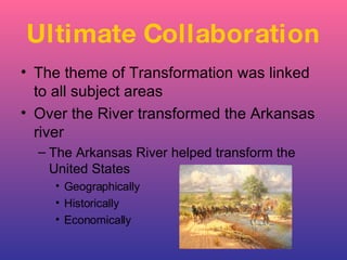 The theme of Transformation was linked to all subject areas Over the River transformed the Arkansas river The Arkansas River helped transform the United States Geographically Historically Economically Ultimate Collaboration 