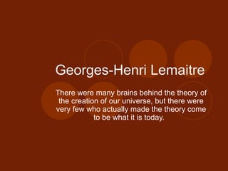 Georges-Henri Lemaitre  There were many brains behind the theory of the creation of our universe, but there were very few who actually made the theory come to be what it is today.  