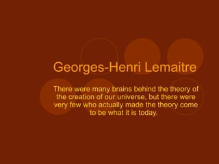 Georges-Henri Lemaitre   There were many brains behind the theory of the creation of our universe, but there were very few who actually made the theory come to be what it is today.  
