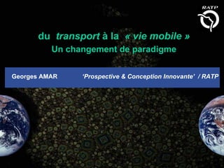 du transport à la « vie mobile »
          Un changement de paradigme


Georges AMAR    ‘Prospective & Conception Innovante’ / RATP
 