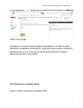 Guía# 1 familiarizándose con el aula virtual
9
Fuente: correo Google
Para ingresar es muy fácil. Desde la plataforma Blackboard, en el enlace de correo
institucional o simplemente por el buscador, pones gmail correo y llenas tu información.
Esta herramienta es muy útil ya que nos permite recibir información, compartir y
además comunicarnos con los demás.
2.5.2 Participación mensajería interna
Figura 4: Evidencia participación mensajería interna
 