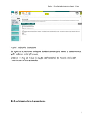 Guía# 1 familiarizándose con el aula virtual
10
Fuente: plataforma blackboard
Se ingresa a la plataforma en la parte donde dice mensajería interna y seleccionamos,
y allí podemos enviar el mensaje.
Creo que es muy útil ya que nos ayuda a comunicarnos de manera precisa con
nuestros compañeros y docentes.
2.5.3 participación foro de presentación
 