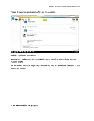 Guía# 1 familiarizándose con el aula virtual
11
Figura 5: evidencia participación foro de presentación
Fuente: plataforma blackboard
Ingresamos en la parte de foros seleccionamos foro de presentación y dejamos
nuestro aporte.
Es una buena forma de empezar a conocernos para así reconocer a nuestro nuevo
equipo de trabajo.
2.5.4 participación en grupos
 