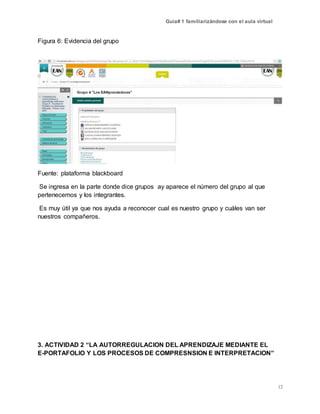 Guía# 1 familiarizándose con el aula virtual
12
Figura 6: Evidencia del grupo
Fuente: plataforma blackboard
Se ingresa en la parte donde dice grupos ay aparece el número del grupo al que
pertenecemos y los integrantes.
Es muy útil ya que nos ayuda a reconocer cual es nuestro grupo y cuáles van ser
nuestros compañeros.
3. ACTIVIDAD 2 “LA AUTORREGULACION DEL APRENDIZAJE MEDIANTE EL
E-PORTAFOLIO Y LOS PROCESOS DE COMPRESNSION E INTERPRETACION”
 