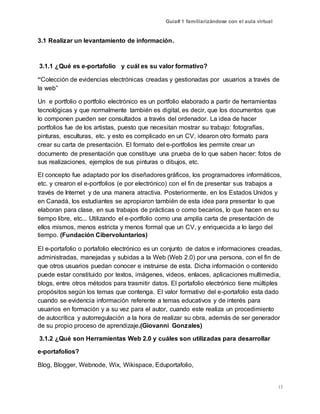 Guía# 1 familiarizándose con el aula virtual
13
3.1 Realizar un levantamiento de información.
3.1.1 ¿Qué es e-portafolio y cuál es su valor formativo?
“Colección de evidencias electrónicas creadas y gestionadas por usuarios a través de
la web”
Un e portfolio o portfolio electrónico es un portfolio elaborado a partir de herramientas
tecnológicas y que normalmente también es digital, es decir, que los documentos que
lo componen pueden ser consultados a través del ordenador. La idea de hacer
portfolios fue de los artistas, puesto que necesitan mostrar su trabajo: fotografías,
pinturas, esculturas, etc. y esto es complicado en un CV, idearon otro formato para
crear su carta de presentación. El formato del e-portfolios les permite crear un
documento de presentación que constituye una prueba de lo que saben hacer: fotos de
sus realizaciones, ejemplos de sus pinturas o dibujos, etc.
El concepto fue adaptado por los diseñadores gráficos, los programadores informáticos,
etc. y crearon el e-portfolios (e por electrónico) con el fin de presentar sus trabajos a
través de Internet y de una manera atractiva. Posteriormente, en los Estados Unidos y
en Canadá, los estudiantes se apropiaron también de esta idea para presentar lo que
elaboran para clase, en sus trabajos de prácticas o como becarios, lo que hacen en su
tiempo libre, etc... Utilizando el e-portfolio como una amplía carta de presentación de
ellos mismos, menos estricta y menos formal que un CV, y enriquecida a lo largo del
tiempo. (Fundación Cibervoluntarios)
El e-portafolio o portafolio electrónico es un conjunto de datos e informaciones creadas,
administradas, manejadas y subidas a la Web (Web 2.0) por una persona, con el fin de
que otros usuarios puedan conocer e instruirse de esta. Dicha información o contenido
puede estar constituido por textos, imágenes, videos, enlaces, aplicaciones multimedia,
blogs, entre otros métodos para trasmitir datos. El portafolio electrónico tiene múltiples
propósitos según los temas que contenga. El valor formativo del e-portafolio esta dado
cuando se evidencia información referente a temas educativos y de interés para
usuarios en formación y a su vez para el autor, cuando este realiza un procedimiento
de autocrítica y autorregulación a la hora de realizar su obra, además de ser generador
de su propio proceso de aprendizaje.(Giovanni Gonzales)
3.1.2 ¿Qué son Herramientas Web 2.0 y cuáles son utilizadas para desarrollar
e-portafolios?
Blog, Blogger, Webnode, Wix, Wikispace, Eduportafolio,
 