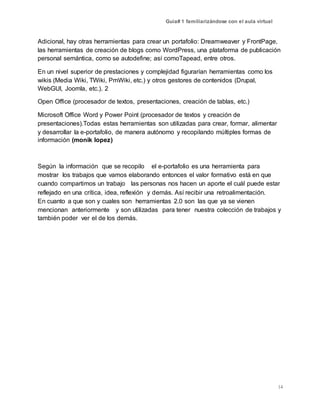 Guía# 1 familiarizándose con el aula virtual
14
Adicional, hay otras herramientas para crear un portafolio: Dreamweaver y FrontPage,
las herramientas de creación de blogs como WordPress, una plataforma de publicación
personal semántica, como se autodefine; así comoTapead, entre otros.
En un nivel superior de prestaciones y complejidad figurarían herramientas como los
wikis (Media Wiki, TWiki, PmWiki, etc.) y otros gestores de contenidos (Drupal,
WebGUI, Joomla, etc.). 2
Open Office (procesador de textos, presentaciones, creación de tablas, etc.)
Microsoft Office Word y Power Point (procesador de textos y creación de
presentaciones).Todas estas herramientas son utilizadas para crear, formar, alimentar
y desarrollar la e-portafolio, de manera autónomo y recopilando múltiples formas de
información (monik lopez)
Según la información que se recopilo el e-portafolio es una herramienta para
mostrar los trabajos que vamos elaborando entonces el valor formativo está en que
cuando compartimos un trabajo las personas nos hacen un aporte el cuál puede estar
reflejado en una crítica, idea, reflexión y demás. Así recibir una retroalimentación.
En cuanto a que son y cuales son herramientas 2.0 son las que ya se vienen
mencionan anteriormente y son utilizadas para tener nuestra colección de trabajos y
también poder ver el de los demás.
 