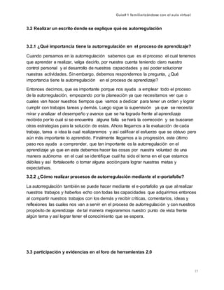 Guía# 1 familiarizándose con el aula virtual
15
3.2 Realizar un escrito donde se explique qué es autorregulación
3.2.1 ¿Qué importancia tiene la autorregulación en el proceso de aprendizaje?
Cuando pensamos en la autorregulación sabemos que es el proceso el cual tenemos
que aprender a realizar, valga decirlo, por nuestra cuenta teniendo claro nuestro
control personal y el desarrollo de nuestras capacidades y así poder solucionar
nuestras actividades. Sin embargo, debemos respondernos la pregunta, ¿Qué
importancia tiene la autorregulación en el proceso de aprendizaje?
Entonces decimos, que es importante porque nos ayuda a emplear todo el proceso
de la autorregulación, empezando por la planeación ya que necesitamos ver que o
cuales van hacer nuestros tiempos que vamos a dedicar para tener un orden y lograr
cumplir con trabajos tareas y demás. Luego sigue la supervisión ya que se necesita
mirar y analizar el desempeño y avance que se ha logrado frente al aprendizaje
recibido por lo cual si se encuentra alguna falla se hará la corrección y se buscaran
otras estrategias para la solución de estas. Ahora llegamos a la evaluación de cada
trabajo, tarea e idea la cual realizaremos y así calificar el esfuerzo que se obtuvo pero
aún más importante lo aprendido. Finalmente llegamos a la progresión, este último
paso nos ayuda a comprender, que tan importante es la autorregulación en el
aprendizaje ya que en este debemos hacer las cosas por nuestra voluntad de una
manera autónoma en el cual se identifique cual ha sido el tema en el que estamos
débiles y así fortalecerlo o tomar alguna acción para lograr nuestras metas y
expectativas.
3.2.2 ¿Cómo realizar procesos de autorregulación mediante el e-portafolio?
La autorregulación también se puede hacer mediante el e-portafolio ya que al realizar
nuestros trabajos y haberlos echo con todas las capacidades que adquirimos entonces
al compartir nuestros trabajos con los demás y recibir críticas, comentarios, ideas y
reflexiones las cuales nos van a servir en el proceso de autorregulación y con nuestros
propósito de aprendizaje de tal manera mejoraremos nuestro punto de vista frente
algún tema y así lograr tener el conocimiento que se espera.
3.3 participación y evidencias en el foro de herramientas 2.0
 