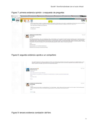Guía# 1 familiarizándose con el aula virtual
16
Figura 7: primera evidencia opinión o respuesta de preguntas
Figura 8: segunda evidencia aporte a un compañero
Figura 9: tercera evidencia conclusión del foro
 