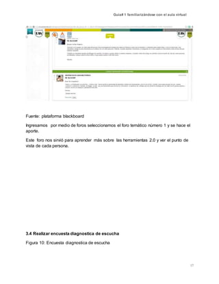 Guía# 1 familiarizándose con el aula virtual
17
Fuente: plataforma blackboard
Ingresamos por medio de foros seleccionamos el foro temático número 1 y se hace el
aporte.
Este foro nos sirvió para aprender más sobre las herramientas 2.0 y ver el punto de
vista de cada persona.
3.4 Realizar encuesta diagnostica de escucha
Figura 10: Encuesta diagnostica de escucha
 