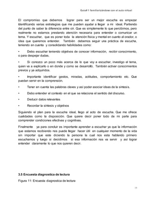 Guía# 1 familiarizándose con el aula virtual
19
El compromiso que debemos lograr para ser un mejor escucha es empezar
Identificando varias estrategias que me pueden ayudar a llegar a mi ideal. Partiendo
del punto de saber la diferencia entre oír. Que es simplemente lo que percibimos, pero
realmente no estamos prestando atención necesaria para entender o comunicar un
tema. Y escuchar, que es poner toda la atención física y mental en cuanto al orador, o
idea que queremos entender. También debemos seguir una práctica de escucha,
teniendo en cuenta y consolidando habilidades como:
• Debo escuchar teniendo objetivos de conocer información, recibir conocimiento,
o para despejar dudas.
• Si conozco un poco más acerca de lo que voy a escuchar, investigo el tema,
quien va a explicarlo o en donde y como se desarrolló. También activar conocimientos
previos y ya adquiridos.
• Importante identificar gestos, miradas, actitudes, comportamiento etc. Que
puedan servir en la comprensión.
• Tener en cuenta las palabras claves y así poder asociar ideas de la síntesis.
• Debo entender el contexto en el que se relaciona el sentido del discurso.
• Deducir datos relevantes
• Recordar la síntesis y objetivos
Siguiendo el plan para la escucha ideal, llego al acto de escucha. Que me ofrece
cualidades como la disposición. Que quiere decir poner todo de mi parte para
comprender condiciones efectivas y cognitivas.
Finalmente ya para concluir es importante aprender a escuchar ya que la información
que estamos recibiendo nos puede llegar hacer útil en cualquier momento de la vida
sin importar que este diciendo la persona la cual nos esta hablando primero
escuchamos y luego si decidimos si esa información nos va servir y así lograr
entender claramente lo que nos quieren decir.
3.5 Encuesta diagnostica de lectura
Figura 11: Encuesta diagnostica de lectura
 