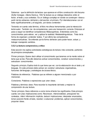 Guía# 1 familiarizándose con el aula virtual
21
Sabemos que la definición de lectura que aparece en el libro construcción del discurso
(Sofía Vanegas –Gloria Sierra p. 104) “la lectura es un diálogo interactivo entre el
lector, el texto y sus contextos. Es un diálogo complejo en donde se construyen ideas a
partir de los esfuerzos del lector y del escritor, el primero. Por interrelacionarse con el
texto significativamente y el segundo, por darse a entender.”
Teniendo en cuenta este término, el libro me ofrece herramientas para la interacción
lector-autor. También me da competencias, para una transacción correcta. Entonces el
paso a seguir es identificar competencias Metacognitivas. Entendidas como los
conocimientos para valorar, ver y aplicar la realidad. Metatextolinguísticas. Trata de la
forma de organizar y entender textos. Y por último las competencias
metacomunicativas. Se entiende por la forma del lector para poder hacer, actuar, y
trabajar manejando sentidos.
3.5.2 La lectura comprensiva y crítica
Esta sección me explica actividades estratégicas de lectura más consiente, partiendo
de principios conceptuales.
Primer principio. Quiere decir utilizar el conocimiento que tenemos en la mente sobre el
tema que se lee. Para ello debemos activar conocimientos, construir conocimientos y
estructurar conocimientos.
Segundo principio. Explica todo lo que tiene que ver, con la elaboración de un texto y el
lenguaje. En este principio debo activar y/o construir estructuras organizativas,
funciones del lenguaje y estrategias de acceso léxico.
Palabras de referencia. Palabras que se refieren a alguien mencionado o por
mencionar.
Conectores. Palabras o expresiones que unen ideas.
Palabras y términos clave. Para recordar lo importante del texto y mejorar la
comprensión de una lectura.
Tercer principio. Hace referencia a como toma el lector los significados. Este principio
cuenta con unas implicaciones como. Reconocer, intencionalidad, presuponer los
contextos, inferir información implícita, deducir implicaciones, interpretar enunciados,
tomar posición frente al texto, resolver o solucionar problemas, aplicar conocimientos,
proponer ideas.
 