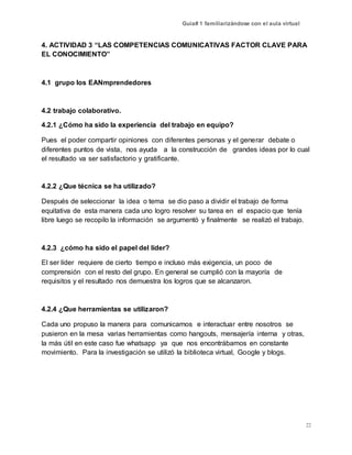 Guía# 1 familiarizándose con el aula virtual
22
4. ACTIVIDAD 3 “LAS COMPETENCIAS COMUNICATIVAS FACTOR CLAVE PARA
EL CONOCIMIENTO”
4.1 grupo los EANmprendedores
4.2 trabajo colaborativo.
4.2.1 ¿Cómo ha sido la experiencia del trabajo en equipo?
Pues el poder compartir opiniones con diferentes personas y el generar debate o
diferentes puntos de vista, nos ayuda a la construcción de grandes ideas por lo cual
el resultado va ser satisfactorio y gratificante.
4.2.2 ¿Que técnica se ha utilizado?
Después de seleccionar la idea o tema se dio paso a dividir el trabajo de forma
equitativa de esta manera cada uno logro resolver su tarea en el espacio que tenía
libre luego se recopilo la información se argumentó y finalmente se realizó el trabajo.
4.2.3 ¿cómo ha sido el papel del líder?
El ser líder requiere de cierto tiempo e incluso más exigencia, un poco de
comprensión con el resto del grupo. En general se cumplió con la mayoría de
requisitos y el resultado nos demuestra los logros que se alcanzaron.
4.2.4 ¿Que herramientas se utilizaron?
Cada uno propuso la manera para comunicarnos e interactuar entre nosotros se
pusieron en la mesa varias herramientas como hangouts, mensajería interna y otras,
la más útil en este caso fue whatsapp ya que nos encontrábamos en constante
movimiento. Para la investigación se utilizó la biblioteca virtual, Google y blogs.
 