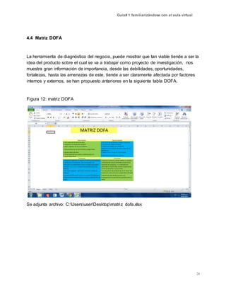 Guía# 1 familiarizándose con el aula virtual
24
4.4 Matriz DOFA
La herramienta de diagnóstico del negocio, puede mostrar que tan viable tiende a ser la
idea del producto sobre el cual se va a trabajar como proyecto de investigación, nos
muestra gran información de importancia, desde las debilidades, oportunidades,
fortalezas, hasta las amenazas de este, tiende a ser claramente afectada por factores
internos y externos, se han propuesto anteriores en la siguiente tabla DOFA.
Figura 12: matriz DOFA
Se adjunta archivo: C:UsersuserDesktopmatriz dofa.xlsx
 