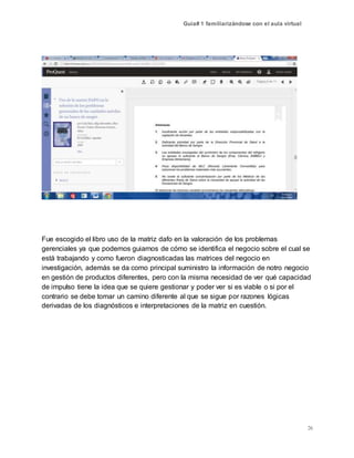 Guía# 1 familiarizándose con el aula virtual
26
Fue escogido el libro uso de la matriz dafo en la valoración de los problemas
gerenciales ya que podemos guiarnos de cómo se identifica el negocio sobre el cual se
está trabajando y como fueron diagnosticadas las matrices del negocio en
investigación, además se da como principal suministro la información de notro negocio
en gestión de productos diferentes, pero con la misma necesidad de ver qué capacidad
de impulso tiene la idea que se quiere gestionar y poder ver si es viable o si por el
contrario se debe tomar un camino diferente al que se sigue por razones lógicas
derivadas de los diagnósticos e interpretaciones de la matriz en cuestión.
 