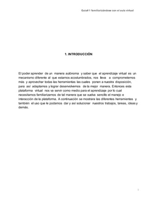 Guía# 1 familiarizándose con el aula virtual
1
1. INTRODUCCIÓN
El poder aprender de un manera autónoma y saber que el aprendizaje virtual es un
mecanismo diferente al que estamos acostumbrados, nos lleva a comprometernos
más y aprovechar todas las herramientas las cuales ponen a nuestra disposición,
para así adaptarnos y lograr desenvolvernos de la mejor manera. Entonces esta
plataforma virtual nos va servir como medio para el aprendizaje por lo cual
necesitamos familiarizarnos de tal manera que se vuelva sencillo el manejo e
interacción de la plataforma. A continuación se mostrara las diferentes herramientas y
también el uso que le podamos dar y así solucionar nuestros trabajos, tareas, ideas y
demás.
 