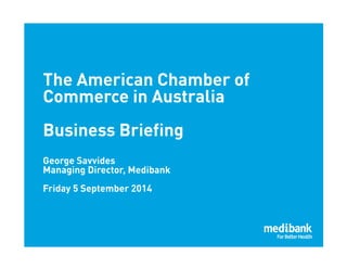 1 
The American Chamber of 
Commerce in Australia 
Business Briefing 
George Savvides 
Managing Director, Medibank 
Friday 5 September 2014 
 