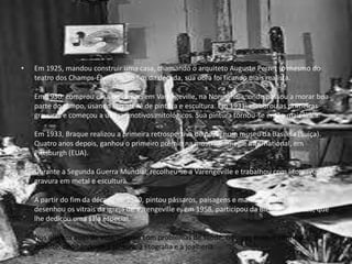• Em 1925, mandou construir uma casa, chamando o arquiteto Auguste Perret (o mesmo do
teatro dos Champs-Élysées). No fim da década, sua obra foi ficando mais realista.
Em 1930, comprou casa de campo em Varengeville, na Normandia, onde passou a morar boa
parte do tempo, usando seu ateliê de pintura e escultura. Em 1931, elaborou as primeiras
gravuras e começou a utilizar motivos mitológicos. Sua pintura tornou-se então mais lírica.
Em 1933, Braque realizou a primeira retrospectiva de peso, num museu da Basiléia (Suíça).
Quatro anos depois, ganhou o primeiro prêmio na mostra Carnegie International, em
Pittsburgh (EUA).
Durante a Segunda Guerra Mundial, recolheu-se a Varengeville e trabalhou com litogravura,
gravura em metal e escultura.
A partir do fim da década de 1940, pintou pássaros, paisagens e marinhas. Em 1954,
desenhou os vitrais da igreja de Varengeville e, em 1958, participou da Bienal de Veneza, que
lhe dedicou uma sala especial.
Nos últimos anos de vida, mesmo com problemas de saúde, Georges Braque continuou
atuante, dedicando-se à pintura, à litografia e à joalheria.
 