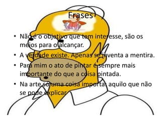 Frases
• Não é o objetivo que tem interesse, são os
meios para o alcançar.
• A verdade existe. Apenas se inventa a mentira.
• Para mim o ato de pintar é sempre mais
importante do que a coisa pintada.
• Na arte só uma coisa importa: aquilo que não
se pode explicar
 