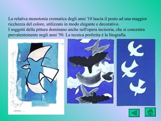 La relativa monotonia cromatica degli anni '10 lascia il posto ad una maggior
ricchezza del colore, utilizzato in modo elegante e decorativo.
I soggetti della pittura dominano anche nell'opera incisoria, che si concentra
prevalentemente negli anni '50. La tecnica preferita è la litografia.
 