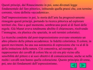 Questi principi, dal Rinascimento in poi, sono divenuti legge
fondamentale del fare pittorico, istituendo quella prassi che, con termine
corrente, viene definita «accademica».
Dall’impressionismo in poi, la storia dell’arte ha progressivamente
rinnegato questi principi, portando la ricerca pittorica ad esplorare
territori che, fino a quel momento, sembravano posti al di fuori delle
regole. Già Manet aveva totalmente abolito il chiaroscuro, risolvendo
l’immagine, sia plastica che spaziale, in soli termini coloristici.
Le ricerche condotte dal post-impressionismo avevano smontato un
altro pilastro della pittura accademica: la fedeltà coloristica. Il colore, in
questi movimenti, ha una sua autonomia di espressione che va al di là
della imitazione della natura. Ciò consentiva, ad esempio, di
rappresentare dei cavalli di colore blu se ciò era più vicino alla
sensibilità del pittore e ai suoi obiettivi di comunicazione, anche se nella
realtà i cavalli non hanno quella colorazione. Questo principio divenne,
poi, uno dei fondamenti dell’espressionismo.
 