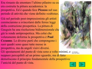 Era rimasto da smontare l’ultimo pilastro su cui
era costruita la pittura accademica: la
prospettiva. Ed è quando fece Picasso nel suo
periodo di attività che viene definito «cubista».
Già nel periodo post-impressionista gli artisti
cominciarono a svincolarsi dalle ferree leggi
della costruzione prospettica. La pittura di
Gauguin ha una risoluzione bidimensionale che
già la rende antiprospettica. Ma colui che
volutamente deforma la prospettiva è Paul
Cezanne. Le diverse parti che compongono i
suoi quadri sono quasi tutte messe in
prospettiva, ma da angoli visivi diversi.
Gli spostamenti del punto di vista sono a volte minimi, e
neppure percepibili ad un primo sguardo, ma di fatto
demoliscono il principio fondamentale della prospettiva:
l’unicità del punto di vista.
 