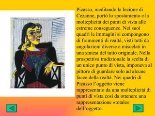 Picasso, meditando la lezione di
Cezanne, portò lo spostamento e la
molteplicità dei punti di vista alle
estreme conseguenze. Nei suoi
quadri le immagini si compongono
di frammenti di realtà, visti tutti da
angolazioni diverse e miscelati in
una sintesi del tutto originale. Nella
prospettiva tradizionale la scelta di
un unico punto di vista, imponeva al
pittore di guardare solo ad alcune
facce della realtà. Nei quadri di
Picasso l’oggetto viene
rappresentato da una molteplicità di
punti di vista così da ottenere una
rappresentazione «totale»
dell’oggetto.
 