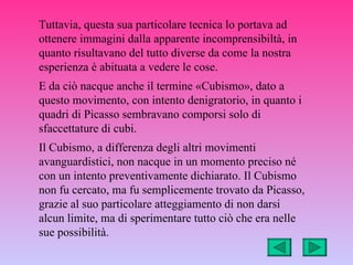 Tuttavia, questa sua particolare tecnica lo portava ad
ottenere immagini dalla apparente incomprensibiltà, in
quanto risultavano del tutto diverse da come la nostra
esperienza è abituata a vedere le cose.
E da ciò nacque anche il termine «Cubismo», dato a
questo movimento, con intento denigratorio, in quanto i
quadri di Picasso sembravano comporsi solo di
sfaccettature di cubi.
Il Cubismo, a differenza degli altri movimenti
avanguardistici, non nacque in un momento preciso né
con un intento preventivamente dichiarato. Il Cubismo
non fu cercato, ma fu semplicemente trovato da Picasso,
grazie al suo particolare atteggiamento di non darsi
alcun limite, ma di sperimentare tutto ciò che era nelle
sue possibilità.
 