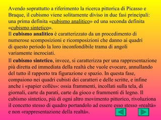 Avendo soprattutto a riferimento la ricerca pittorica di Picasso e
Braque, il cubismo viene solitamente diviso in due fasi principali:
una prima definita «cubismo analitico» ed una seconda definita
«cubismo sintetico».
Il cubismo analitico è caratterizzato da un procedimento di
numerose scomposizioni e ricomposizioni che danno ai quadri
di questo periodo la loro inconfondibile trama di angoli
variamente incrociati.
Il cubismo sintetico, invece, si caratterizza per una rappresentazione
più diretta ed immediata della realtà che vuole evocare, annullando
del tutto il rapporto tra figurazione e spazio. In questa fase,
compaiono nei quadri cubisti dei caratteri e delle scritte, e infine
anche i «papier collés»: ossia frammenti, incollati sulla tela, di
giornali, carte da parati, carte da gioco e frammenti di legno. Il
cubismo sintetico, più di ogni altro movimento pittorico, rivoluziona
il concetto stesso di quadro portandolo ad essere esso stesso «realtà»
e non «rappresentazione della realtà».
 
