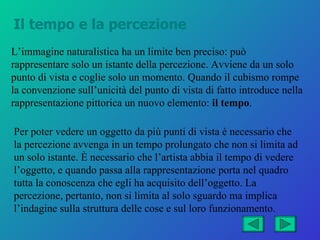 Il tempo e la percezione
L’immagine naturalistica ha un limite ben preciso: può
rappresentare solo un istante della percezione. Avviene da un solo
punto di vista e coglie solo un momento. Quando il cubismo rompe
la convenzione sull’unicità del punto di vista di fatto introduce nella
rappresentazione pittorica un nuovo elemento: il tempo.

Per poter vedere un oggetto da più punti di vista è necessario che
la percezione avvenga in un tempo prolungato che non si limita ad
un solo istante. È necessario che l’artista abbia il tempo di vedere
l’oggetto, e quando passa alla rappresentazione porta nel quadro
tutta la conoscenza che egli ha acquisito dell’oggetto. La
percezione, pertanto, non si limita al solo sguardo ma implica
l’indagine sulla struttura delle cose e sul loro funzionamento.
 